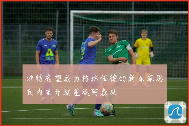 沙特有望成为格林伍德的新东家恩瓦内里计划重返阿森纳