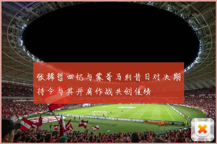 张稀哲回忆与蒙哥马利昔日对决期待今与其并肩作战共创佳绩