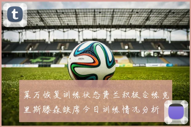 莱万恢复训练状态费兰积极合练克里斯滕森缺席今日训练情况分析