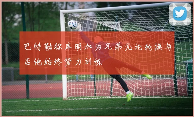 巴特勒称库明加为兄弟无论轮换与否他始终努力训练