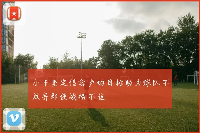 小卡坚定信念卢的目标助力球队不放弃即使战绩不佳