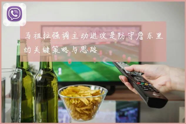 马祖拉强调主动进攻是防守詹东里的关键策略与思路