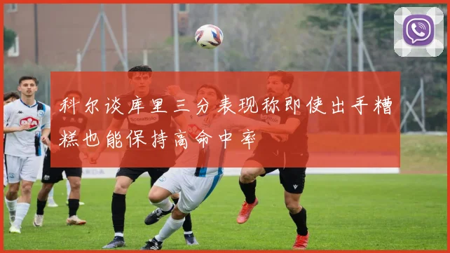 科尔谈库里三分表现称即使出手糟糕也能保持高命中率