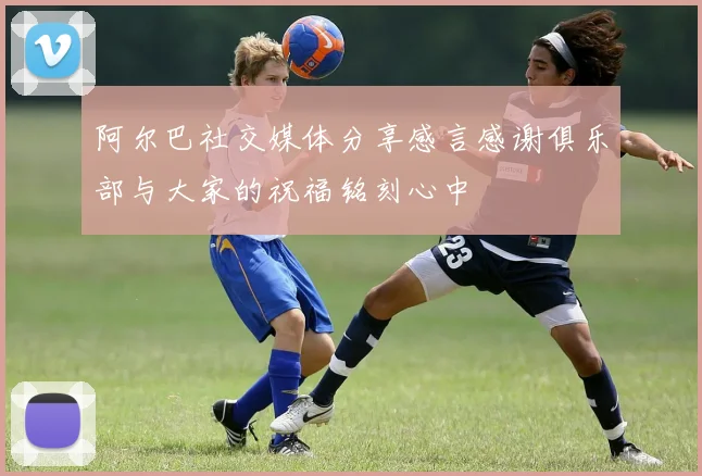 阿尔巴社交媒体分享感言感谢俱乐部与大家的祝福铭刻心中