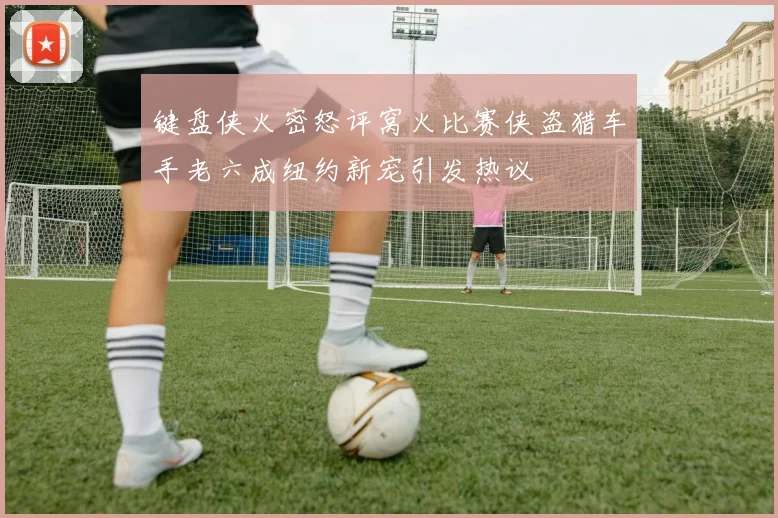 键盘侠火密怒评窝火比赛侠盗猎车手老六成纽约新宠引发热议