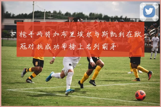 枪手两将加布里埃尔与斯凯利在欧冠对抗成功率榜上名列前茅