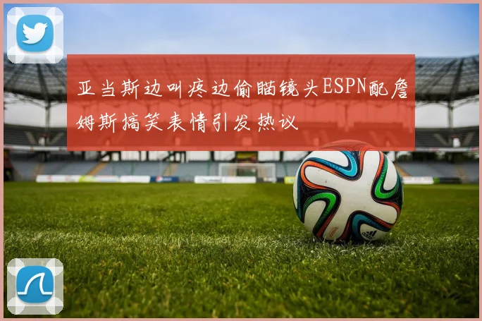 亚当斯边叫疼边偷瞄镜头ESPN配詹姆斯搞笑表情引发热议
