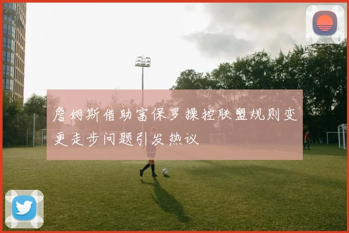 詹姆斯借助富保罗操控联盟规则变更走步问题引发热议