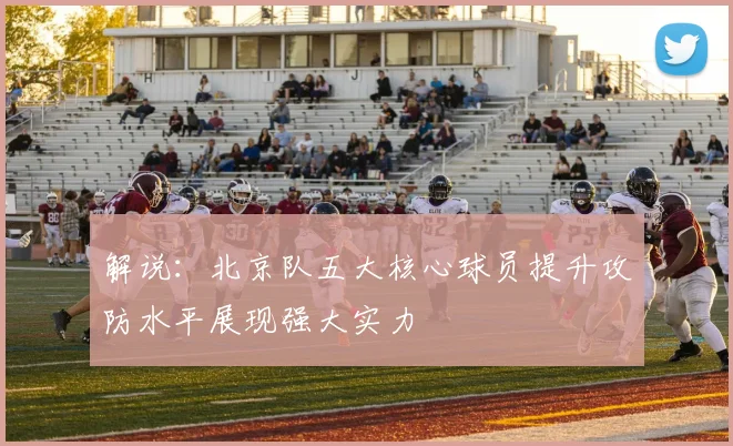 解说：北京队五大核心球员提升攻防水平展现强大实力